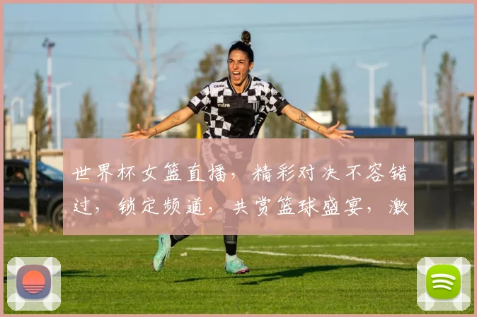 世界杯女篮直播，精彩对决不容错过，锁定频道，共赏篮球盛宴，激情四溢