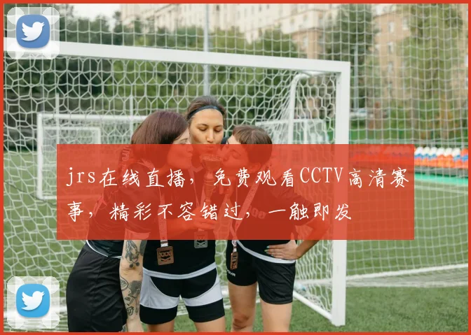 jrs在线直播，免费观看CCTV高清赛事，精彩不容错过，一触即发
