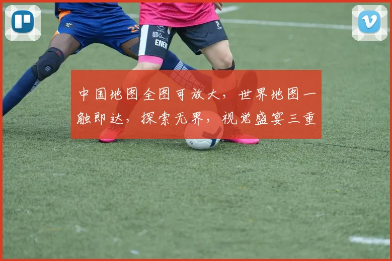 中国地图全图可放大，世界地图一触即达，探索无界，视觉盛宴三重礼