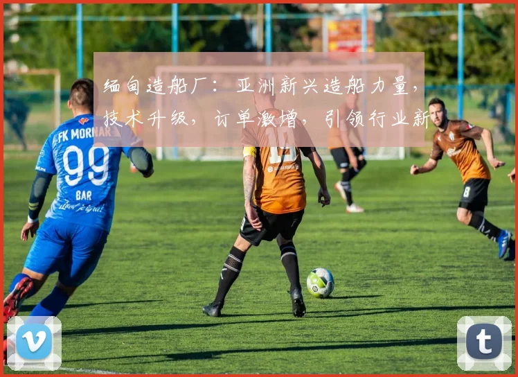 缅甸造船厂：亚洲新兴造船力量，技术升级，订单激增，引领行业新潮流，三重优势凸显。