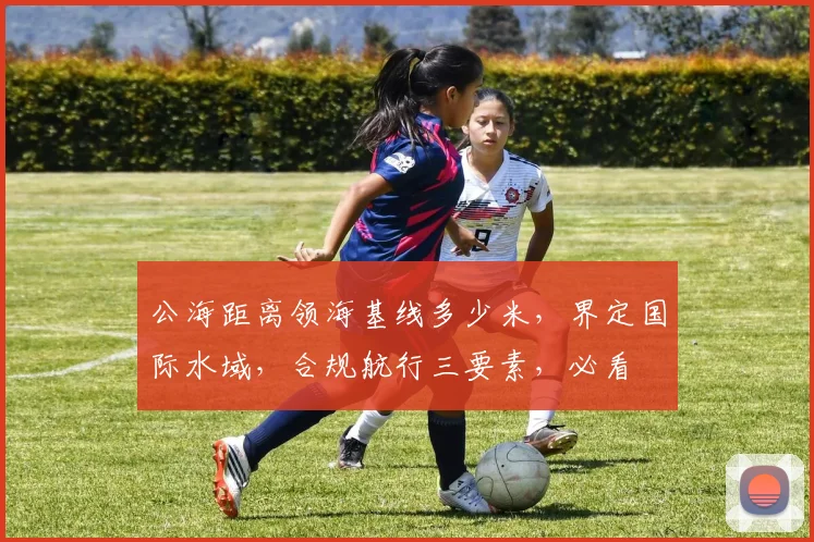 公海距离领海基线多少米，界定国际水域，合规航行三要素，必看