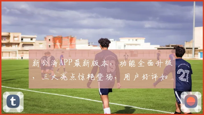 新公海APP最新版本，功能全面升级，三大亮点惊艳登场，用户好评如潮，必下载