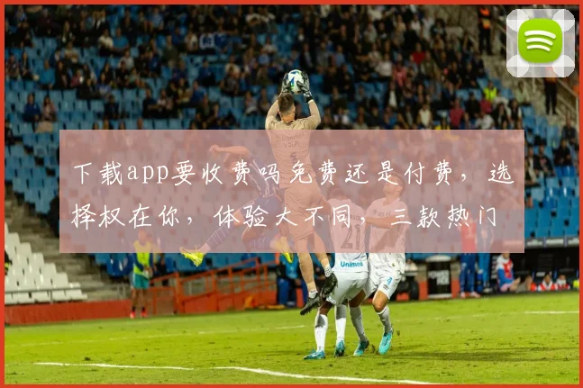 下载app要收费吗免费还是付费，选择权在你，体验大不同，三款热门应用对比