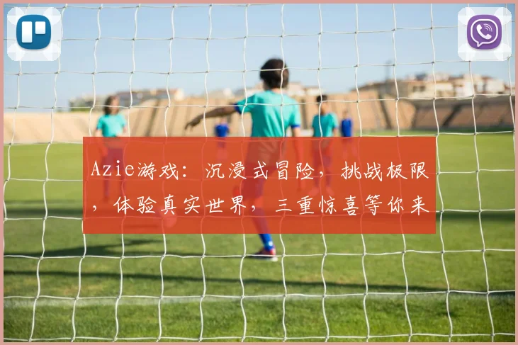 Azie游戏：沉浸式冒险，挑战极限，体验真实世界，三重惊喜等你来